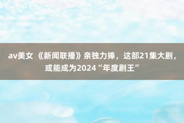 av美女 《新闻联播》亲独力捧，这部21集大剧，或能成为2024“年度剧王”