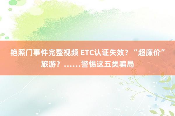 艳照门事件完整视频 ETC认证失效？“超廉价”旅游？……警惕这五类骗局