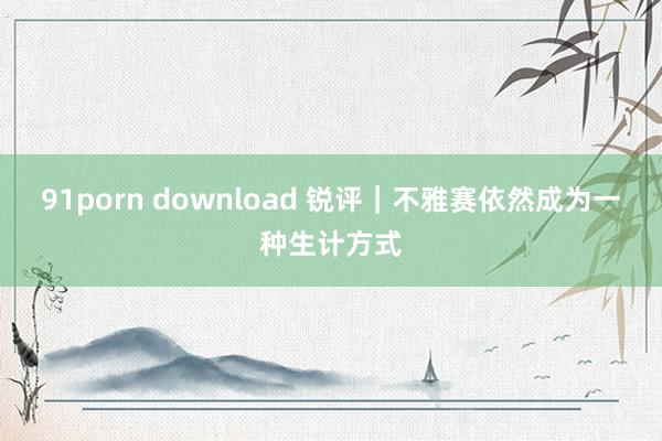 91porn download 锐评｜不雅赛依然成为一种生计方式