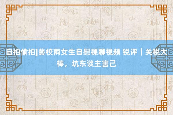 自拍偷拍]藝校兩女生自慰裸聊視頻 锐评｜关税大棒，坑东谈主害己