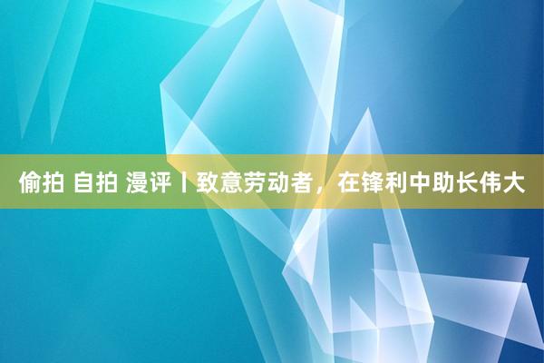 偷拍 自拍 漫评丨致意劳动者，在锋利中助长伟大