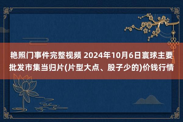 艳照门事件完整视频 2024年10月6日寰球主要批发市集当归片(片型大点、股子少的)价钱行情