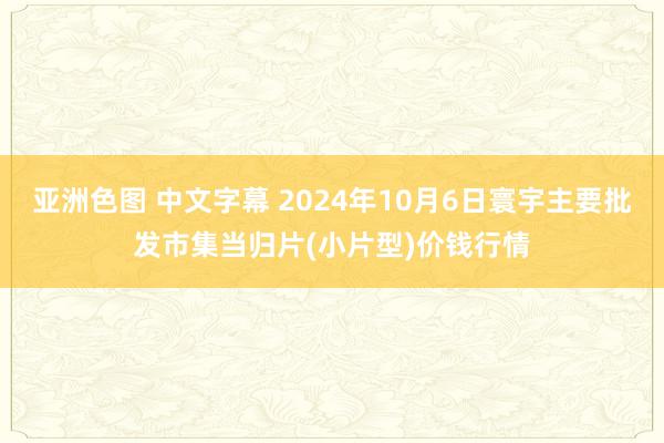 亚洲色图 中文字幕 2024年10月6日寰宇主要批发市集当归片(小片型)价钱行情