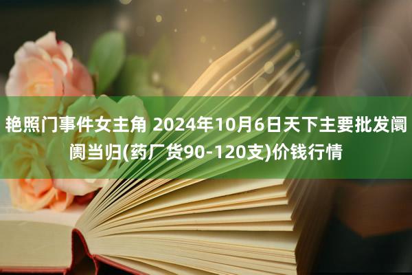 艳照门事件女主角 2024年10月6日天下主要批发阛阓当归(药厂货90-120支)价钱行情