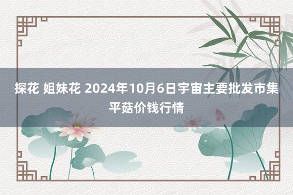 探花 姐妹花 2024年10月6日宇宙主要批发市集平菇价钱行情