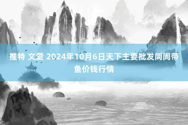 推特 文爱 2024年10月6日天下主要批发阛阓带鱼价钱行情