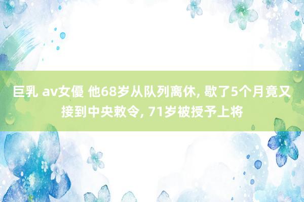 巨乳 av女優 他68岁从队列离休， 歇了5个月竟又接到中央敕令， 71岁被授予上将