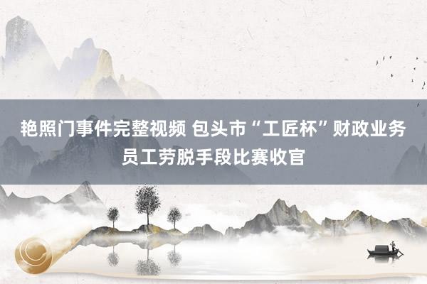 艳照门事件完整视频 包头市“工匠杯”财政业务员工劳脱手段比赛收官