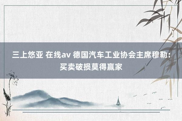 三上悠亚 在线av 德国汽车工业协会主席穆勒：买卖破损莫得赢家