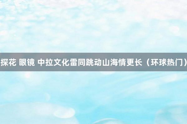 探花 眼镜 中拉文化雷同跳动山海情更长（环球热门）