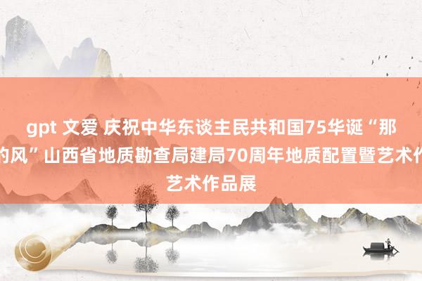 gpt 文爱 庆祝中华东谈主民共和国75华诞“那山谷的风”山西省地质勘查局建局70周年地质配置暨艺术作品展