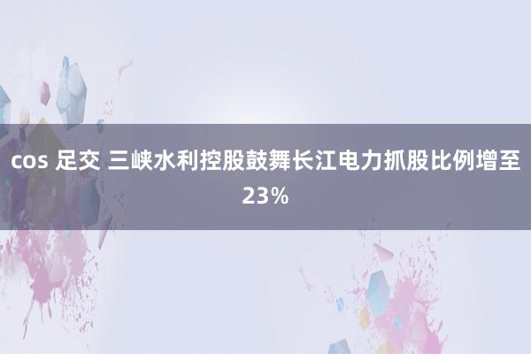 cos 足交 三峡水利控股鼓舞长江电力抓股比例增至23%