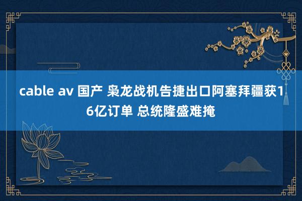 cable av 国产 枭龙战机告捷出口阿塞拜疆获16亿订单 总统隆盛难掩