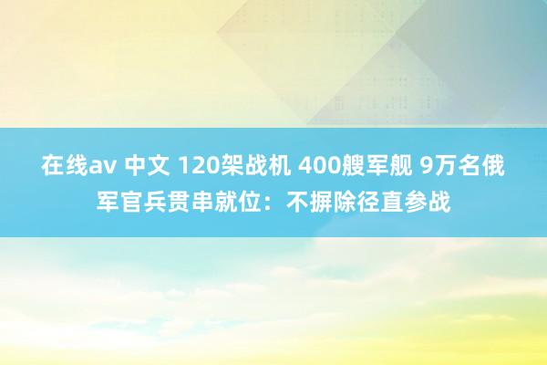 在线av 中文 120架战机 400艘军舰 9万名俄军官兵贯串就位：不摒除径直参战