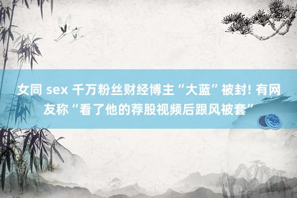 女同 sex 千万粉丝财经博主“大蓝”被封! 有网友称“看了他的荐股视频后跟风被套”