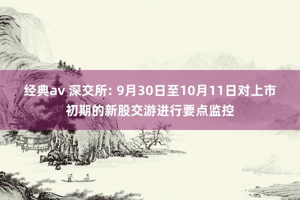 经典av 深交所: 9月30日至10月11日对上市初期的新股交游进行要点监控