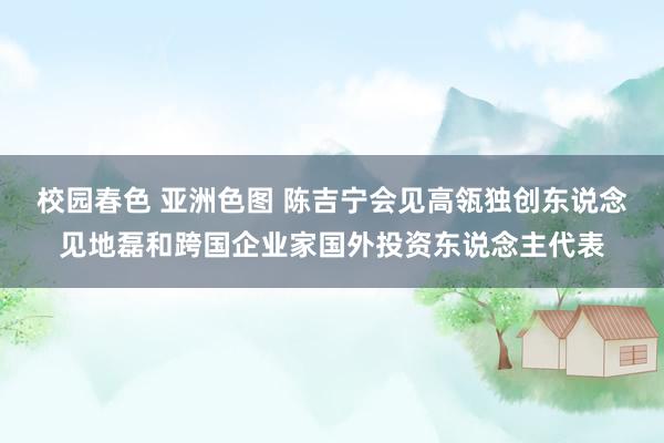 校园春色 亚洲色图 陈吉宁会见高瓴独创东说念见地磊和跨国企业家国外投资东说念主代表