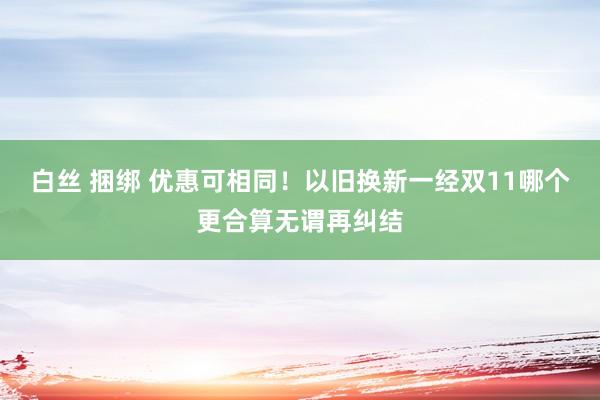 白丝 捆绑 优惠可相同！以旧换新一经双11哪个更合算无谓再纠结