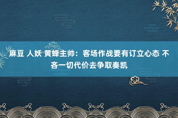 麻豆 人妖 黄蜂主帅：客场作战要有订立心态 不吝一切代价去争取奏凯