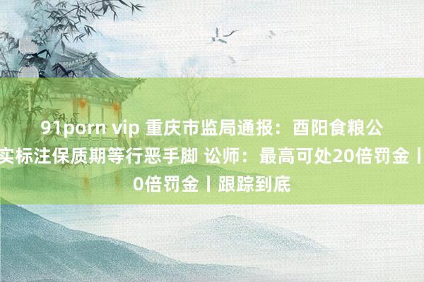 91porn vip 重庆市监局通报：酉阳食粮公司存在不实标注保质期等行恶手脚 讼师：最高可处20倍罚金丨跟踪到底