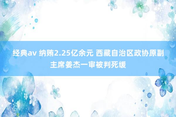 经典av 纳贿2.25亿余元 西藏自治区政协原副主席姜杰一审被判死缓