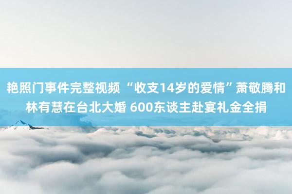 艳照门事件完整视频 “收支14岁的爱情”萧敬腾和林有慧在台北大婚 600东谈主赴宴礼金全捐