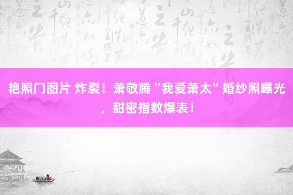 艳照门图片 炸裂！萧敬腾“我爱萧太”婚纱照曝光，甜密指数爆表！