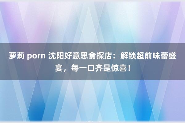 萝莉 porn 沈阳好意思食探店：解锁超前味蕾盛宴，每一口齐是惊喜！