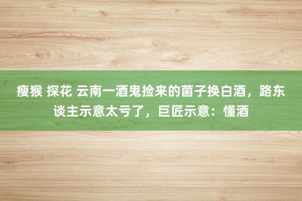 瘦猴 探花 云南一酒鬼捡来的菌子换白酒，路东谈主示意太亏了，巨匠示意：懂酒