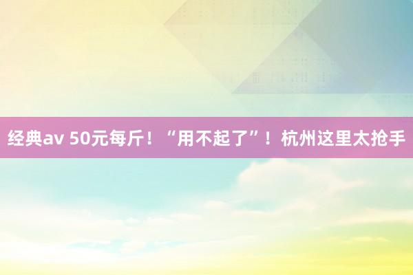 经典av 50元每斤！“用不起了”！杭州这里太抢手