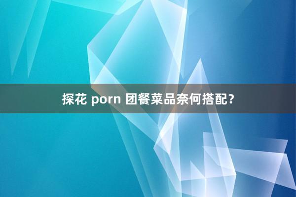 探花 porn 团餐菜品奈何搭配？