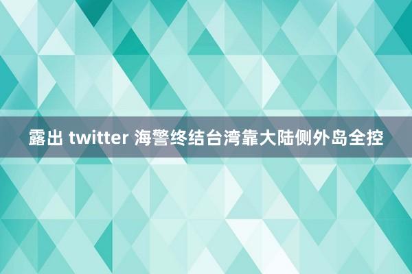 露出 twitter 海警终结台湾靠大陆侧外岛全控