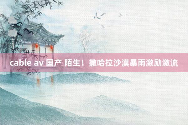 cable av 国产 陌生！撒哈拉沙漠暴雨激励激流