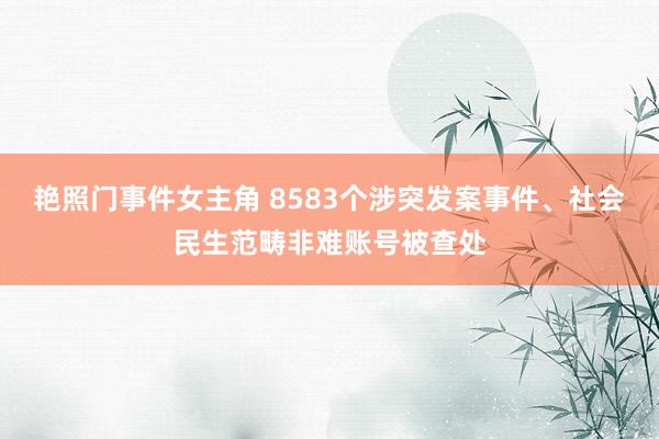 艳照门事件女主角 8583个涉突发案事件、社会民生范畴非难账号被查处