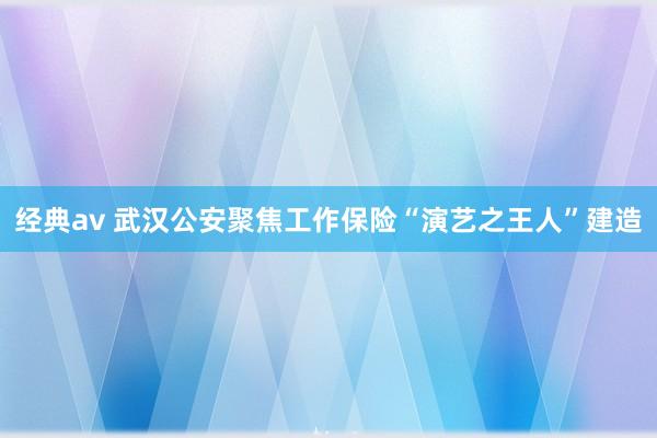 经典av 武汉公安聚焦工作保险“演艺之王人”建造