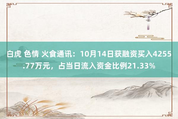 白虎 色情 火食通讯：10月14日获融资买入4255.77万元，占当日流入资金比例21.33%