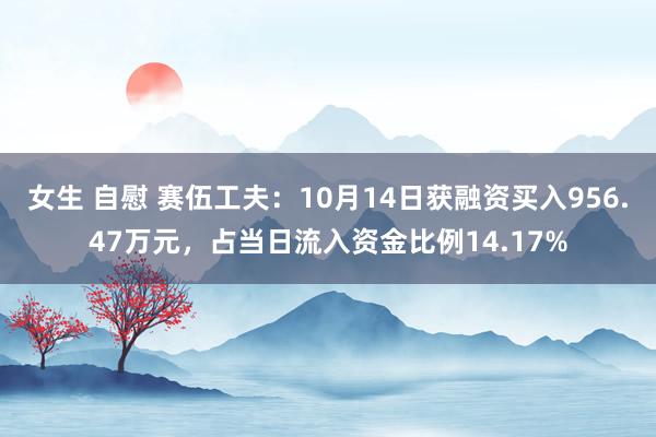 女生 自慰 赛伍工夫：10月14日获融资买入956.47万元，占当日流入资金比例14.17%