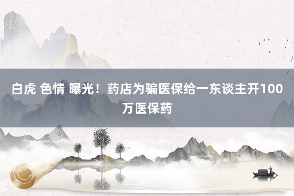 白虎 色情 曝光！药店为骗医保给一东谈主开100万医保药