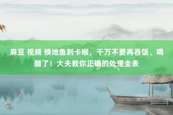 麻豆 视频 倏地鱼刺卡喉，千万不要再吞饭、喝醋了！大夫教你正确的处理圭表