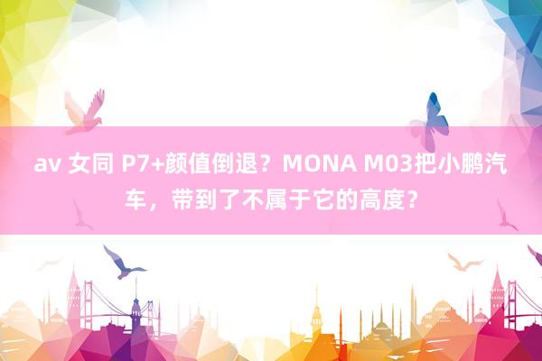 av 女同 P7+颜值倒退？MONA M03把小鹏汽车，带到了不属于它的高度？