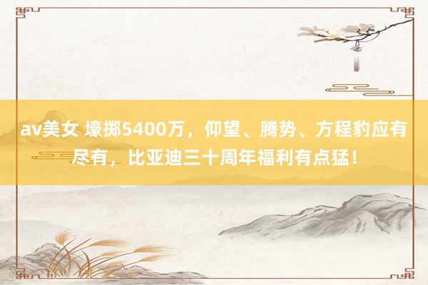 av美女 壕掷5400万，仰望、腾势、方程豹应有尽有，比亚迪三十周年福利有点猛！