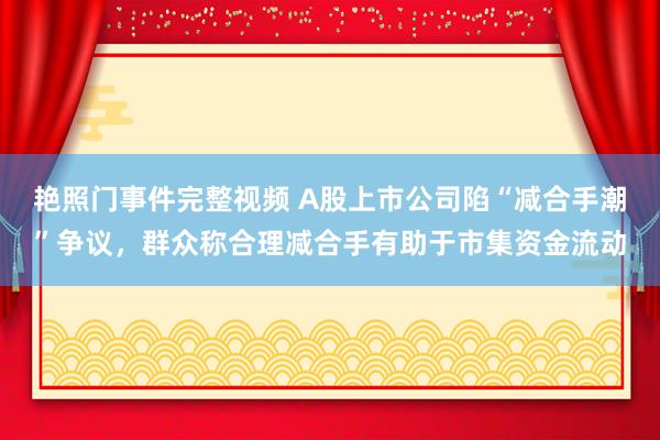 艳照门事件完整视频 A股上市公司陷“减合手潮”争议，群众称合理减合手有助于市集资金流动