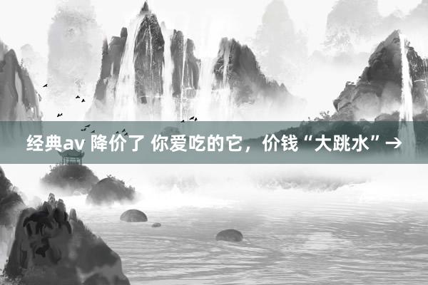 经典av 降价了 你爱吃的它，价钱“大跳水”→