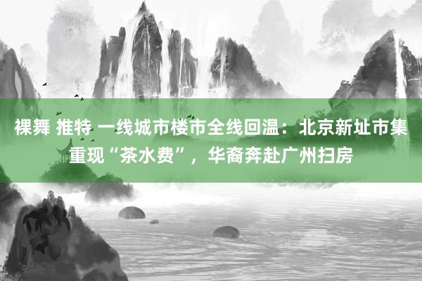 裸舞 推特 一线城市楼市全线回温：北京新址市集重现“茶水费”，华裔奔赴广州扫房