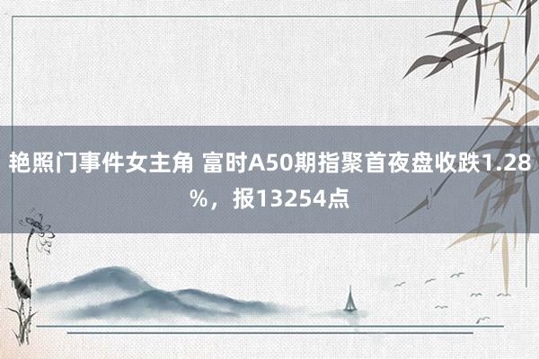 艳照门事件女主角 富时A50期指聚首夜盘收跌1.28%，报13254点