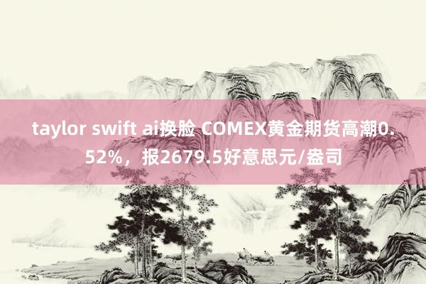 taylor swift ai换脸 COMEX黄金期货高潮0.52%，报2679.5好意思元/盎司