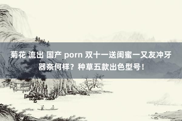 菊花 流出 国产 porn 双十一送闺蜜一又友冲牙器奈何样？种草五款出色型号！