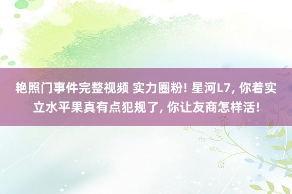 艳照门事件完整视频 实力圈粉! 星河L7， 你着实立水平果真有点犯规了， 你让友商怎样活!