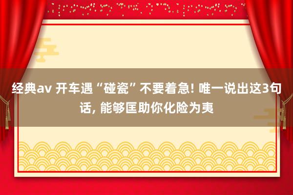 经典av 开车遇“碰瓷”不要着急! 唯一说出这3句话， 能够匡助你化险为夷