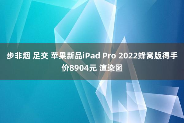 步非烟 足交 苹果新品iPad Pro 2022蜂窝版得手价8904元 渲染图